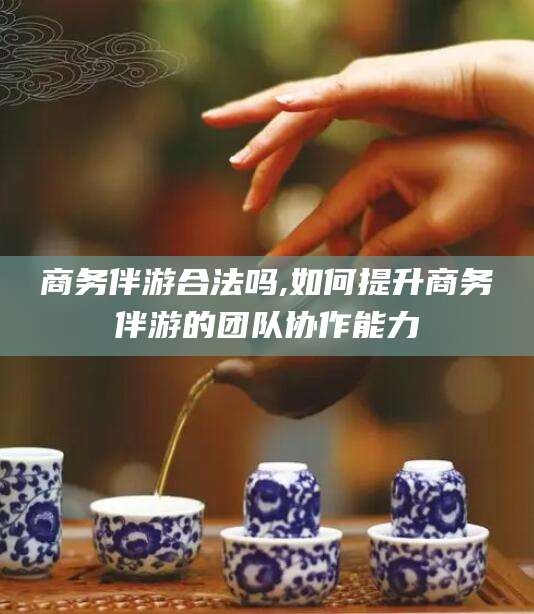 东台商务伴游合法吗,如何提升商务伴游的团队协作能力