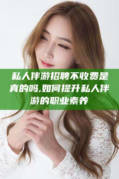 东台私人伴游招聘不收费是真的吗,如何提升私人伴游的职业素养