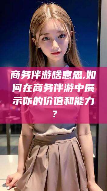 东台商务伴游啥意思,如何在商务伴游中展示你的价值和能力？