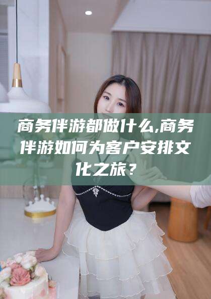 东台商务伴游都做什么,商务伴游如何为客户安排文化之旅？
