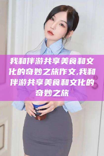 东台我和伴游共享美食和文化的奇妙之旅作文,我和伴游共享美食和文化的奇妙之旅