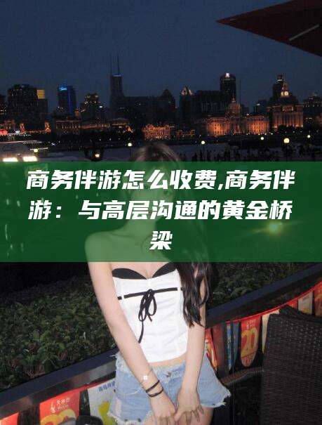东台商务伴游怎么收费,商务伴游：与高层沟通的黄金桥梁