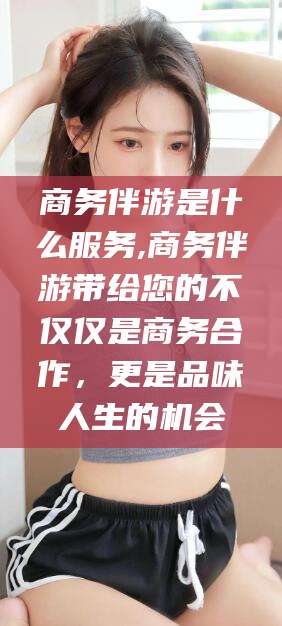 东台商务伴游是什么服务,商务伴游带给您的不仅仅是商务合作，更是品味人生的机会
