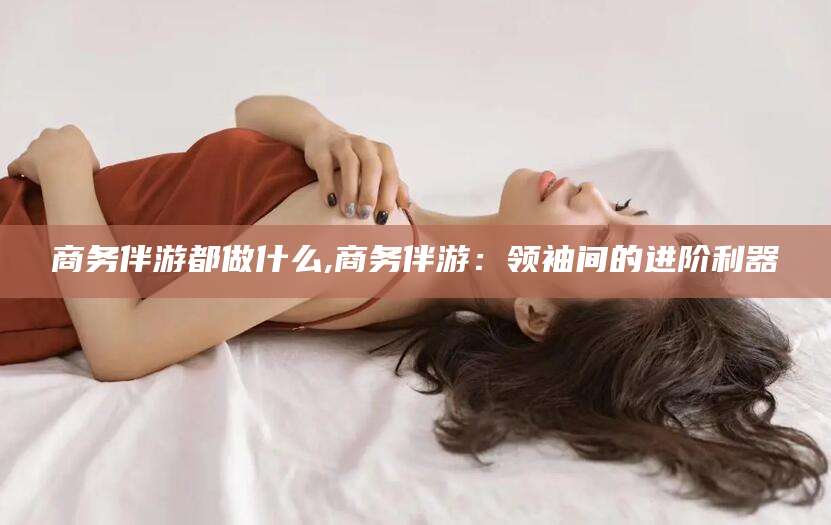 东台商务伴游都做什么,商务伴游：领袖间的进阶利器