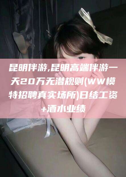 东台昆明伴游,昆明高端伴游一天20万无潜规则(WW模特招聘真实场所)日结工资+酒水业绩