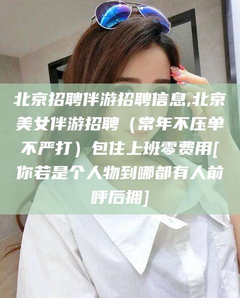 东台北京招聘伴游招聘信息,北京美女伴游招聘（常年不压单不严打）包住上班零费用[你若是个人物到哪都有人前呼后拥]