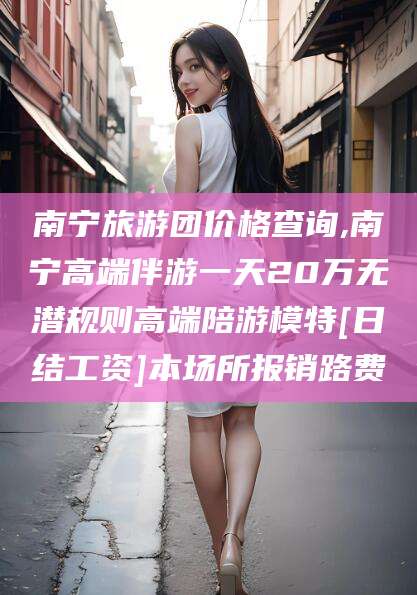 东台南宁旅游团价格查询,南宁高端伴游一天20万无潜规则高端陪游模特[日结工资]本场所报销路费