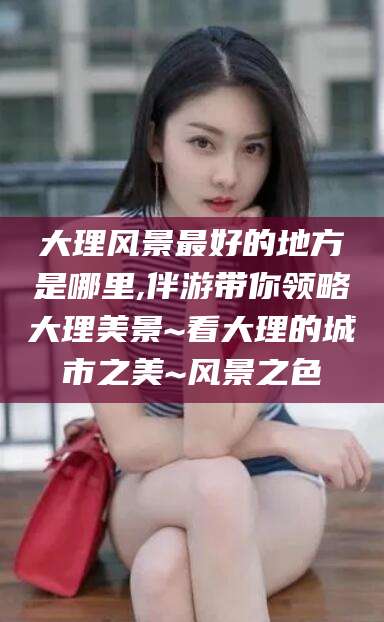 东台大理风景最好的地方是哪里,伴游带你领略大理美景~看大理的城市之美~风景之色