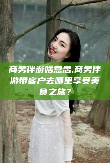 东台商务伴游啥意思,商务伴游带客户去哪里享受美食之旅？