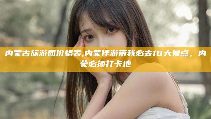 东台内蒙古旅游团价格表,内蒙伴游带我必去10大景点，内蒙必须打卡地