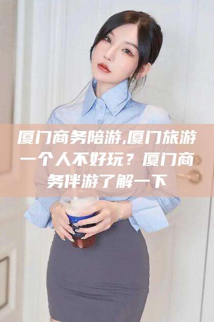 东台厦门商务陪游,厦门旅游一个人不好玩？厦门商务伴游了解一下