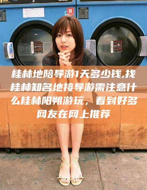 东台桂林地陪导游1天多少钱,找桂林知名地接导游需注意什么桂林阳朔游玩，看到好多网友在网上推荐