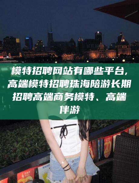 东台模特招聘网站有哪些平台,高端模特招聘珠海陪游长期招聘高端商务模特、高端伴游