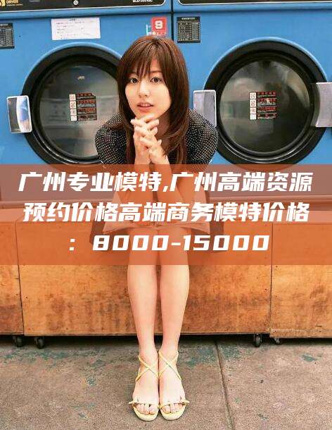 东台广州专业模特,广州高端资源预约价格高端商务模特价格：8000-15000