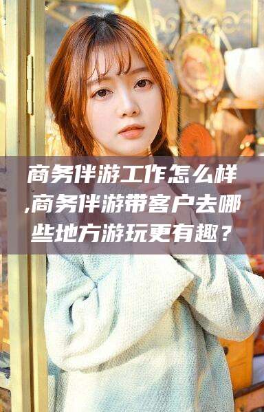 东台商务伴游工作怎么样,商务伴游带客户去哪些地方游玩更有趣？