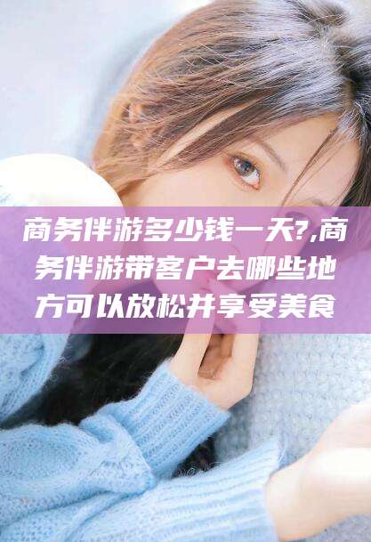 东台商务伴游多少钱一天?,商务伴游带客户去哪些地方可以放松并享受美食