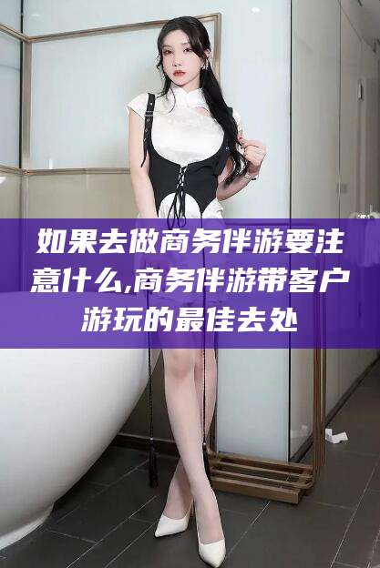 东台如果去做商务伴游要注意什么,商务伴游带客户游玩的最佳去处