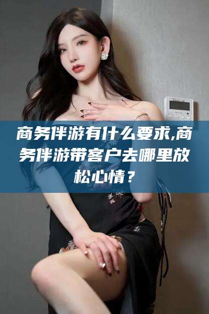 东台商务伴游有什么要求,商务伴游带客户去哪里放松心情？