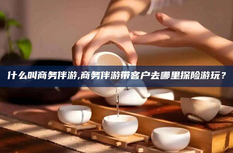 东台什么叫商务伴游,商务伴游带客户去哪里探险游玩？