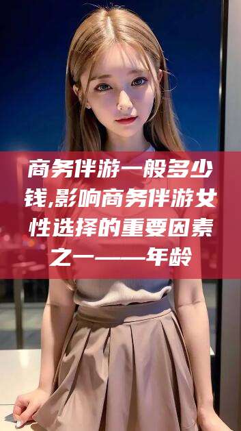 东台商务伴游一般多少钱,影响商务伴游女性选择的重要因素之一——年龄