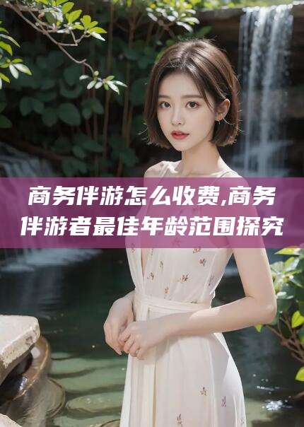 东台商务伴游怎么收费,商务伴游者最佳年龄范围探究