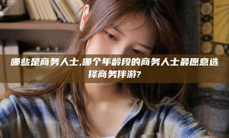 东台哪些是商务人士,哪个年龄段的商务人士最愿意选择商务伴游?