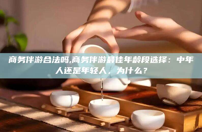 东台商务伴游合法吗,商务伴游最佳年龄段选择：中年人还是年轻人，为什么？