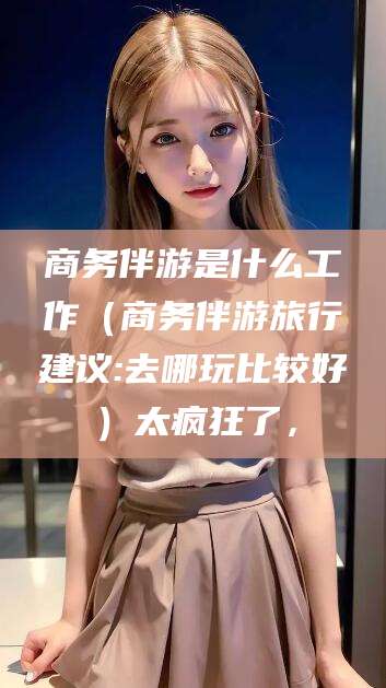 东台商务伴游是什么工作（商务伴游旅行建议:去哪玩比较好）太疯狂了，