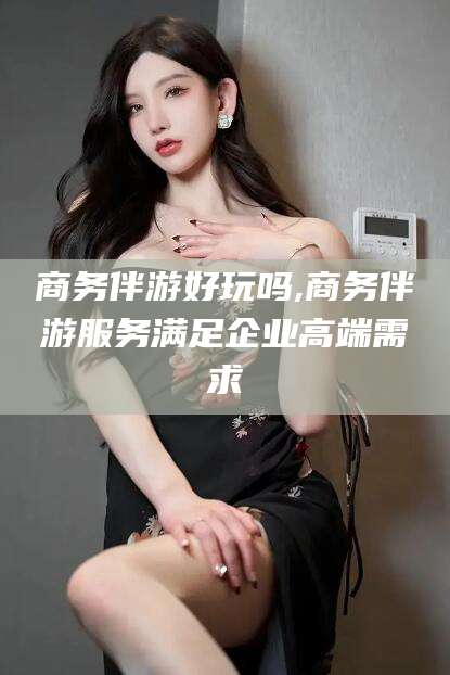 东台商务伴游好玩吗,商务伴游服务满足企业高端需求