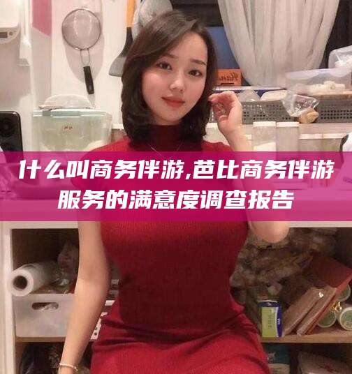 东台什么叫商务伴游,芭比商务伴游服务的满意度调查报告
