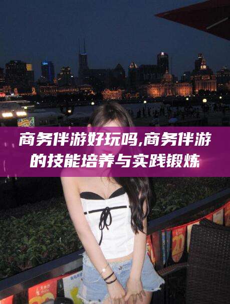东台商务伴游好玩吗,商务伴游的技能培养与实践锻炼