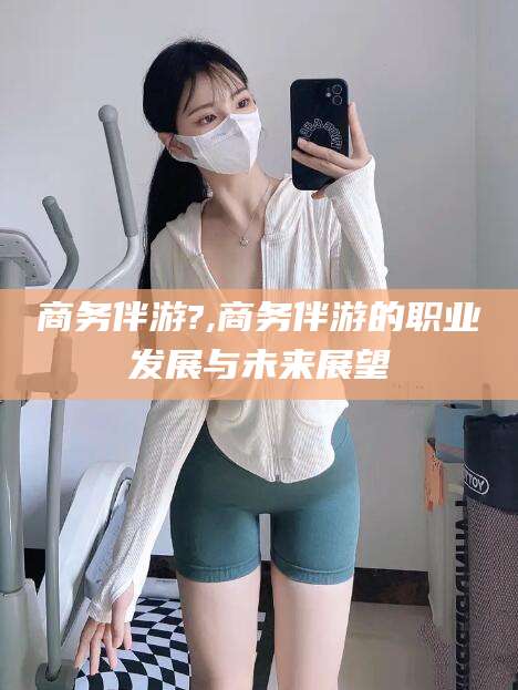 东台商务伴游?,商务伴游的职业发展与未来展望