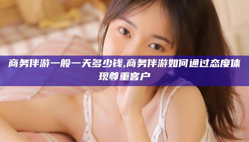 东台商务伴游一般一天多少钱,商务伴游如何通过态度体现尊重客户