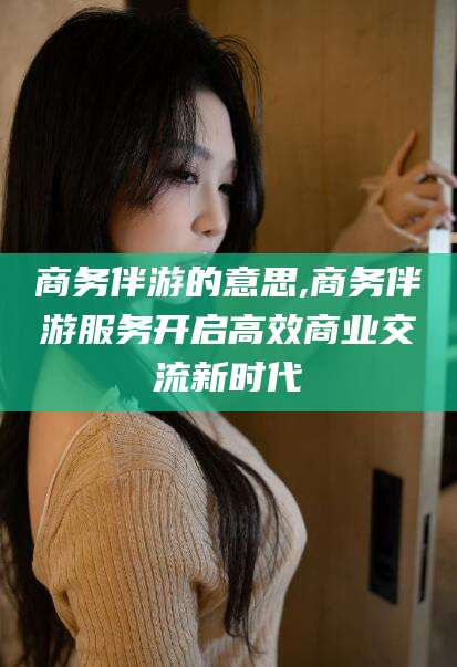 东台商务伴游的意思,商务伴游服务开启高效商业交流新时代