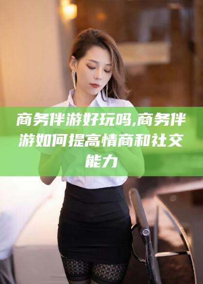 东台商务伴游好玩吗,商务伴游如何提高情商和社交能力