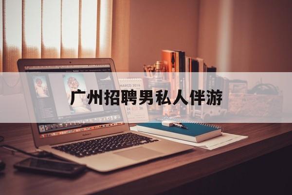 广州女老板招聘男陪伴最新资讯（谁能告诉我哪里有东台广州招聘男私人伴游？）